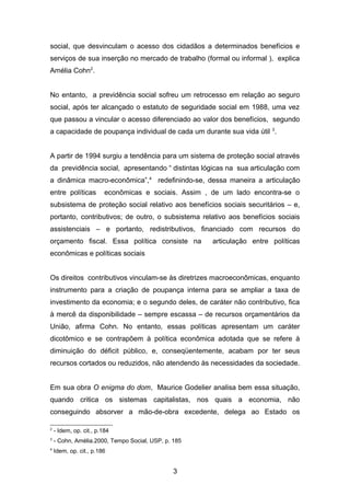 social, que desvinculam o acesso dos cidadãos a determinados benefícios e
serviços de sua inserção no mercado de trabalho (formal ou informal ), explica
Amélia Cohn2
.
No entanto, a previdência social sofreu um retrocesso em relação ao seguro
social, após ter alcançado o estatuto de seguridade social em 1988, uma vez
que passou a vincular o acesso diferenciado ao valor dos benefícios, segundo
a capacidade de poupança individual de cada um durante sua vida útil 3
.
A partir de 1994 surgiu a tendência para um sistema de proteção social através
da previdência social, apresentando “ distintas lógicas na sua articulação com
a dinâmica macro-econômica”,4
redefinindo-se, dessa maneira a articulação
entre políticas econômicas e sociais. Assim , de um lado encontra-se o
subsistema de proteção social relativo aos benefícios sociais securitários – e,
portanto, contributivos; de outro, o subsistema relativo aos benefícios sociais
assistenciais – e portanto, redistributivos, financiado com recursos do
orçamento fiscal. Essa política consiste na articulação entre políticas
econômicas e políticas sociais
Os direitos contributivos vinculam-se às diretrizes macroeconômicas, enquanto
instrumento para a criação de poupança interna para se ampliar a taxa de
investimento da economia; e o segundo deles, de caráter não contributivo, fica
à mercê da disponibilidade – sempre escassa – de recursos orçamentários da
União, afirma Cohn. No entanto, essas políticas apresentam um caráter
dicotômico e se contrapõem à política econômica adotada que se refere à
diminuição do déficit público, e, conseqüentemente, acabam por ter seus
recursos cortados ou reduzidos, não atendendo às necessidades da sociedade.
Em sua obra O enigma do dom, Maurice Godelier analisa bem essa situação,
quando critica os sistemas capitalistas, nos quais a economia, não
conseguindo absorver a mão-de-obra excedente, delega ao Estado os
2
- Idem, op. cit., p.184
3
- Cohn, Amélia.2000, Tempo Social, USP, p. 185
4
Idem, op. cit., p.186
3
 