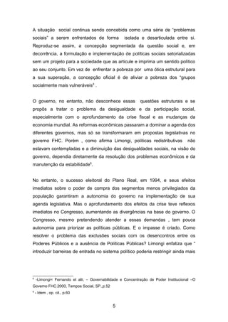 A situação social continua sendo concebida como uma série de “problemas
sociais” a serem enfrentados de forma isolada e desarticulada entre si.
Reproduz-se assim, a concepção segmentada da questão social e, em
decorrência, a formulação e implementação de políticas sociais setorializadas
sem um projeto para a sociedade que as articule e imprima um sentido político
ao seu conjunto. Em vez de enfrentar a pobreza por uma ótica estrutural para
a sua superação, a concepção oficial é de aliviar a pobreza dos “grupos
socialmente mais vulneráveis5
.
O governo, no entanto, não desconhece essas questões estruturais e se
propôs a tratar o problema da desigualdade e da participação social,
especialmente com o aprofundamento da crise fiscal e as mudanças da
economia mundial. As reformas econômicas passaram a dominar a agenda dos
diferentes governos, mas só se transformaram em propostas legislativas no
governo FHC. Porém , como afirma Limongi, políticas redistributivas não
estavam contempladas e a diminuição das desigualdades sociais, na visão do
governo, dependia diretamente da resolução dos problemas econômicos e da
manutenção da estabilidade6
.
No entanto, o sucesso eleitoral do Plano Real, em 1994, e seus efeitos
imediatos sobre o poder de compra dos segmentos menos privilegiados da
população garantiram a autonomia do governo na implementação de sua
agenda legislativa. Mas o aprofundamento dos efeitos da crise teve reflexos
imediatos no Congresso, aumentando as divergências na base do governo. O
Congresso, mesmo pretendendo atender a essas demandas , tem pouca
autonomia para priorizar as políticas públicas. E o impasse é criado. Como
resolver o problema das exclusões sociais com os desencontros entre os
Poderes Públicos e a ausência de Políticas Públicas? Limongi enfatiza que “
introduzir barreiras de entrada no sistema político poderia restringir ainda mais
5
-Limongi< Fernando et alii, – Governabilidade e Concentração de Poder Institucional –O
Governo FHC.2000, Tempos Social, SP.,p.52
6
- Idem , op. cit., p.60
5
 