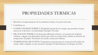 PROPIEDADES TERMICAS
• Describe el comportamiento de los polímeros frente a la acción del calor.
• S clasifican en:
• CONDUCTIVIDAD TERMICA :Propiedad natural de los cuerpos que permiten el paso
atraves de si del calor o la electricidad. Ejemplo: El cobre.
• DILATACION TERMICA: Se denomina dilatación térmica a el aumento de longitud,
volumen o alguna otra dimensión métrica que sufre un cuerpo físico debido al aumento de
temperatura. Ejemplo: Neumático de caucho, sistema de tuberías.
• TEMPERATURA DE FUSION: Temperatura necesaria para la ocurrencia del cambio de
estado solido a liquido en una sustancia. Ejemplo: El derretimiento de bloques de hielo.
 