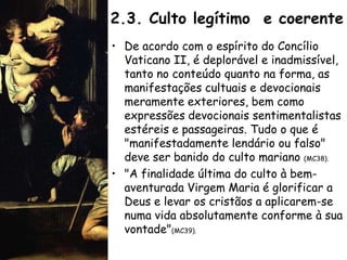 2.3. Culto legítimo e coerente
• De acordo com o espírito do Concílio
  Vaticano II, é deplorável e inadmissível,
  tanto no conteúdo quanto na forma, as
  manifestações cultuais e devocionais
  meramente exteriores, bem como
  expressões devocionais sentimentalistas
  estéreis e passageiras. Tudo o que é
  "manifestadamente lendário ou falso"
  deve ser banido do culto mariano (MC38).
• "A finalidade última do culto à bem-
  aventurada Virgem Maria é glorificar a
  Deus e levar os cristãos a aplicarem-se
  numa vida absolutamente conforme à sua
  vontade"(MC39).
 