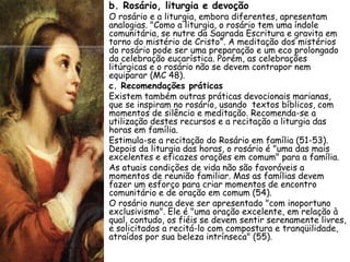 • b. Rosário, liturgia e devoção
•   O rosário e a liturgia, embora diferentes, apresentam
    analogias. "Como a liturgia, o rosário tem uma índole
    comunitária, se nutre da Sagrada Escritura e gravita em
    torno do mistério de Cristo". A meditação dos mistérios
    do rosário pode ser uma preparação e um eco prolongado
    da celebração eucarística. Porém, as celebrações
    litúrgicas e o rosário não se devem contrapor nem
    equiparar (MC 48).
•   c. Recomendações práticas
•   Existem também outras práticas devocionais marianas,
    que se inspiram no rosário, usando textos bíblicos, com
    momentos de silêncio e meditação. Recomenda-se a
    utilização destes recursos e a recitação a liturgia das
    horas em família.
•   Estimula-se a recitação do Rosário em família (51-53).
    Depois da liturgia das horas, o rosário é "uma das mais
    excelentes e eficazes orações em comum" para a família.
•   As atuais condições de vida não são favoráveis a
    momentos de reunião familiar. Mas as famílias devem
    fazer um esforço para criar momentos de encontro
    comunitário e de oração em comum (54).
•   O rosário nunca deve ser apresentado "com inoportuno
    exclusivismo". Ele é "uma oração excelente, em relação à
    qual, contudo, os fiéis se devem sentir serenamente livres,
    e solicitados a recitá-lo com compostura e tranqüilidade,
    atraídos por sua beleza intrínseca" (55).
 