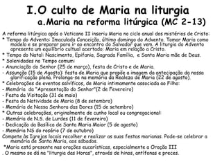 I.O culto de Maria na liturgia
               a.Maria na reforma litúrgica (MC 2-13)
A reforma litúrgica após o Vaticano II inseriu Maria no ciclo anual dos mistérios de Cristo:
* Tempo do Advento: Imaculada Conceição, último domingo do Advento. Tomar Maria como
    modelo e se preparar para ir ao encontro do Salvador que vem. A liturgia do Advento
    apresenta um equilíbrio cultual acertado: Maria em relação a Cristo.
* Tempo do Natal: Nascimento, Epifania, Sagrada Família, e Santa Maria mãe de Deus.
* Solenidades no Tempo comum:
- Anunciação do Senhor (25 de março), festa de Cristo e de Maria.
- Assunção (15 de Agosto): festa de Maria que propõe a imagem da antecipação da nossa
    glorificação plena. Prolonga-se na memória da Realeza de Maria (22 de agosto).
* Celebrações de eventos salvíficos, de Maria intimamente associada ao Filho:
- Memória da "Apresentação do Senhor"(2 de Fevereiro)
- Festa da Visitação (31 de maio)
- Festa da Natividade de Maria (8 de setembro)
- Memória de Nossa Senhora das Dores (15 de setembro)
* Outras celebrações, originalmente de cunho local ou congregacional:
- Memória de N.S. de Lurdes (11 de fevereiro)
- Dedicação da Basílica de Santa Maria Maior (5 de agosto)
- Memória NS do rosário (7 de outubro)
Compete às Igrejas locais recolher e realizar as suas festas marianas. Pode-se celebrar a
    memória de Santa Maria, aos sábados.
 *Maria está presente nas orações eucarísticas, especialmente a Oração III
. O mesmo se dá na "liturgia das Horas", através de hinos, antífonas e preces.
 