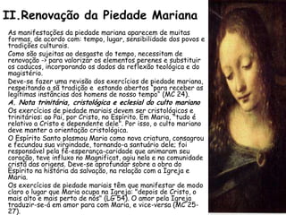 II.Renovação da Piedade Mariana
As manifestações da piedade mariana aparecem de muitas
formas, de acordo com: tempo, lugar, sensibilidade dos povos e
tradições culturais.
Como são sujeitas ao desgaste do tempo, necessitam de
renovação -> para valorizar os elementos perenes e substituir
os caducos, incorporando os dados da reflexão teológica e do
magistério.
Deve-se fazer uma revisão dos exercícios de piedade mariana,
respeitando a sã tradição e estando abertos “para receber as
legítimas instâncias dos homens de nosso tempo“ (MC 24).
A. Nota trinitária, cristológica e eclesial do culto mariano
Os exercícios de piedade mariais devem ser cristológicos e
trinitários: ao Pai, por Cristo, no Espírito. Em Maria, "tudo é
relativo a Cristo e dependente dele". Por isso, o culto mariano
deve manter a orientação cristológica.
O Espírito Santo plasmou Maria como nova criatura, consagrou
e fecundou sua virgindade, tornando-a santuário dele; foi
responsável pela fé-esperança-caridade que animaram seu
coração, teve influxo no Magnificat, agiu nela e na comunidade
cristã das origens. Deve-se aprofundar sobre a obra do
Espírito na história da salvação, na relação com a Igreja e
Maria.
Os exercícios de piedade mariais têm que manifestar de modo
claro o lugar que Maria ocupa na Igreja: "depois de Cristo, o
mais alto e mais perto de nós" (LG 54). O amor pela Igreja
traduzir-se-á em amor para com Maria, e vice-versa (MC 25-
27).
 