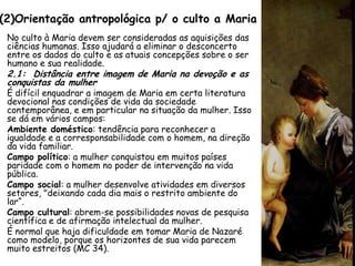 (2)Orientação antropológica p/ o culto a Maria
 No culto à Maria devem ser consideradas as aquisições das
 ciências humanas. Isso ajudará a eliminar o desconcerto
 entre os dados do culto e as atuais concepções sobre o ser
 humano e sua realidade.
 2.1: Distância entre imagem de Maria na devoção e as
 conquistas da mulher
 É difícil enquadrar a imagem de Maria em certa literatura
 devocional nas condições de vida da sociedade
 contemporânea, e em particular na situação da mulher. Isso
 se dá em vários campos:
 Ambiente doméstico: tendência para reconhecer a
 igualdade e a corresponsabilidade com o homem, na direção
 da vida familiar.
 Campo político: a mulher conquistou em muitos países
 paridade com o homem no poder de intervenção na vida
 pública.
 Campo social: a mulher desenvolve atividades em diversos
 setores, "deixando cada dia mais o restrito ambiente do
 lar“.
 Campo cultural: abrem-se possibilidades novas de pesquisa
 científica e de afirmação intelectual da mulher.
 É normal que haja dificuldade em tomar Maria de Nazaré
 como modelo, porque os horizontes de sua vida parecem
 muito estreitos (MC 34).
 