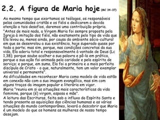 2.2. A figura de Maria hoje                            (MC 34-37)


Ao mesmo tempo que exortamos os teólogos, os responsáveis
pelas comunidades cristãs e os fiéis a dedicarem a devida
atenção a tais desafios, daremos uma contribuição própria.
"Antes de mais nada, a Virgem Maria foi sempre proposta pela
Igreja à imitação dos fiéis, não exatamente pelo tipo de vida que
Ela levou ou, menos ainda, por causa do ambiente sócio-cultural
em que se desenrolou a sua existência, hoje superado quase por
toda a parte; mas sim, porque, nas condições concretas da sua
vida, Ela aderiu total e responsavelmente à vontade de Deus (Lc
1,38); porque soube acolher a sua palavra e pô-la em prática,
porque a sua ação foi animada pela caridade e pelo espírito de
serviço; e porque, em suma, Ela foi a primeira e a mais perfeita
discípula de Cristo - o que, naturalmente, tem um valor exemplar
universal e permanente".
As dificuldades em reconhecer Maria como modelo de vida estão
em conexão não com a sua imagem evangélica, mas sim com
alguns traços da imagem popular e literária em vigor.
Maria "reuniu em si as situações mais características da vida
feminina, porque (é) virgem, esposa e mãe".
A leitura das Escrituras, feita sob o influxo do Espírito Santo e
tendo presente as aquisições das ciências humanas e as várias
situações do mundo contemporâneo, levará a descobrir que Maria
é um modelo do que os homens as mulheres de nosso tempo
desejam.
 