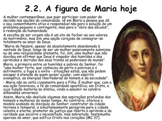 2.2. A figura de Maria hoje
A mulher contemporânea, que quer participar com poder de
decisão nas opções da comunidade, vê em Maria a pessoa que dá
o seu consentimento ativo e responsável não para a solução de um
problema pequeno e contingente, mas para a "obra dos séculos",
a redenção da humanidade.
A escolha de ser virgem não é um ato de fechar-se aos valores
do matrimônio, mas sim uma opção corajosa de consagrar-se
totalmente ao amor de Deus.
"Maria de Nazaré, apesar de absolutamente abandonada à
vontade de Deus, longe de ser um mulher passivamente submissa
ou de uma religiosidade alienante, foi, sim, uma mulher que não
duvidou em afirmar que Deus é vingador dos humildes e dos
oprimidos e derruba dos seus tronos os poderosos do mundo".
Maria, a primeira entre os humildes e pobres do Senhor, foi
"uma mulher forte, que conheceu de perto a pobreza e o
sofrimento, a fuga e o exílio - situações estas, que não podem
escapar à atenção de quem quiser ajudar, com espírito
evangélico, as energias libertadoras do homem e da sociedade".
- Maria não se volta ciosamente para o Filho. É mulher que, com a
sua ação favoreceu, a fé da comunidade apostólica, em Cristo, e
cuja função materna se dilatou, vindo a assumir no calvário
dimensões universais.
Assim, Maria não desilude algumas das aspirações profundas dos
homens e mulheres do nosso tempo. Ao contrário, oferece o
modelo acabado do discípulo do Senhor: construtor da cidade
terrena e temporal, e simultaneamente peregrino para a cidade
celeste e eterna; promotor da justiça que liberta o oprimido e da
caridade que socorre o necessitado, mas sobretudo, testemunha
operosa do amor, que edifica Cristo nos corações (MC 37).
 