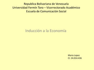 Republica Bolivariana de Venezuela
Universidad Fermín Toro – Vicerrectorado Académico
Escuela de Comunicación Social
Inducción a la Economía
Maria Lopez
CI: 24.014.436
 