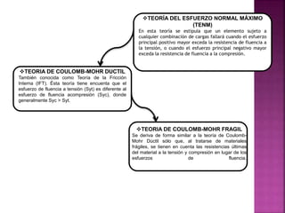 TEORÍA DEL ESFUERZO NORMAL MÁXIMO
(TENM)
En esta teoría se estipula que un elemento sujeto a
cualquier combinación de cargas fallará cuando el esfuerzo
principal positivo mayor exceda la resistencia de fluencia a
la tensión, o cuando el esfuerzo principal negativo mayor
exceda la resistencia de fluencia a la compresión.
TEORIA DE COULOMB-MOHR DUCTIL
También conocida como Teoría de la Fricción
Interna (IFT). Ésta teoría tiene encuenta que el
esfuerzo de fluencia a tensión (Syt) es diferente al
esfuerzo de fluencia acompresión (Syc), donde
generalmente Syc > Syt.
TEORIA DE COULOMB-MOHR FRAGIL
Se deriva de forma similar a la teoría de Coulomb-
Mohr Dúctil sólo que, al tratarse de materiales
frágiles, se tienen en cuenta las resistencias últimas
del material a la tensión y compresión en lugar de los
esfuerzos de fluencia.
 