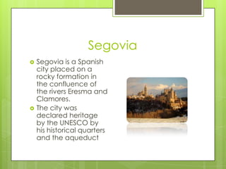 Segovia
   Segovia is a Spanish
    city placed on a
    rocky formation in
    the confluence of
    the rivers Eresma and
    Clamores.
   The city was
    declared heritage
    by the UNESCO by
    his historical quarters
    and the aqueduct
 