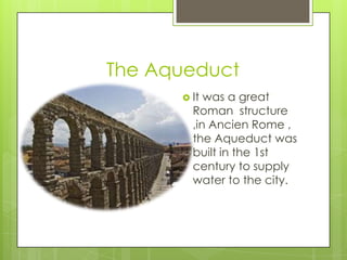 The Aqueduct
       It was a great
        Roman structure
        ,in Ancien Rome ,
        the Aqueduct was
        built in the 1st
        century to supply
        water to the city.
 
