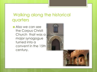 Walking along the historical
quarters
 Alsowe can see
 the Corpus Christi
 Church that was a
 major synagogue
 turned into a
 convent in the 15th
 century.
 