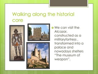 Walking along the historial
core
                  We  can visit the
                  Alcazar,
                  constructed as a
                  militaryfortress ,
                  transformed into a
                  palace and
                  nowadays shelters
                  “The museum of
                  weapon”.
 