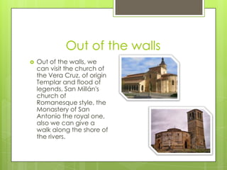 Out of the walls
   Out of the walls, we
    can visit the church of
    the Vera Cruz, of origin
    Templar and flood of
    legends, San Millán's
    church of
    Romanesque style, the
    Monastery of San
    Antonio the royal one,
    also we can give a
    walk along the shore of
    the rivers.
 