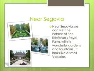 Near Segovia
       Near Segovia we
       can visit The
       Palace of San
       Ildefonso's Royal
       Farm, with its
       wonderful gardens
       and fountains . It
       looks like a small
       Versalles.
 