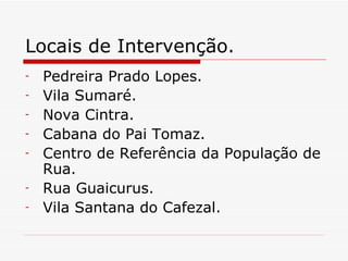 Locais de Intervenção. Pedreira Prado Lopes. Vila Sumaré. Nova Cintra. Cabana do Pai Tomaz. Centro de Referência da População de Rua. Rua Guaicurus. Vila Santana do Cafezal. 