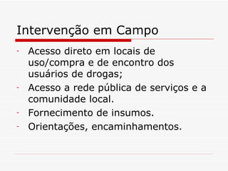 Intervenção em Campo Acesso direto em locais de uso/compra e de encontro dos usuários de drogas; Acesso a rede pública de serviços e a comunidade local. Fornecimento de insumos. Orientações, encaminhamentos. 