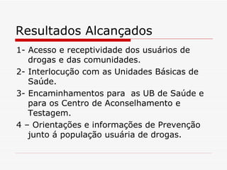 Resultados Alcançados 1- Acesso e receptividade dos usuários de drogas e das comunidades. 2- Interlocução com as Unidades Básicas de Saúde. 3- Encaminhamentos para  as UB de Saúde e para os Centro de Aconselhamento e Testagem. 4 – Orientações e informações de Prevenção junto á população usuária de drogas. 