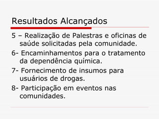 Resultados Alcançados 5 – Realização de Palestras e oficinas de saúde solicitadas pela comunidade. 6- Encaminhamentos para o tratamento da dependência química. 7- Fornecimento de insumos para usuários de drogas. 8- Participação em eventos nas  comunidades. 