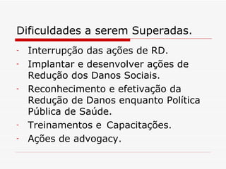 Dificuldades a serem Superadas. Interrupção das ações de RD. Implantar e desenvolver ações de Redução dos Danos Sociais. Reconhecimento e efetivação da Redução de Danos enquanto Política Pública de Saúde. Treinamentos e  Capacitações. Ações de advogacy. 
