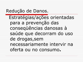 Redução de Danos. Estratégias/ações orientadas para a prevenção das conseqüências danosas à saúde que decorram do uso de drogas,sem necessariamente intervir na oferta ou no consumo . 