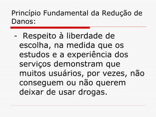 Princípio Fundamental da Redução de Danos: -  Respeito à liberdade de escolha, na medida que os estudos e a experiência dos serviços demonstram que muitos usuários, por vezes, não conseguem ou não querem deixar de usar drogas. 