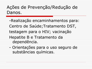 Ações de Prevenção/Redução de Danos. -Realização encaminhamentos para: Centro de Saúde;Tratamento DST, testagem para o HIV; vacinação Hepatite B e Tratamento da dependência. - Orientações para o uso seguro de substâncias químicas. 