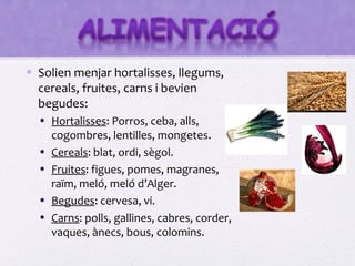 • Solien menjar hortalisses, llegums,
  cereals, fruites, carns i bevien
  begudes:
  • Hortalisses: Porros, ceba, alls,
    cogombres, lentilles, mongetes.
  • Cereals: blat, ordi, sègol.
  • Fruites: figues, pomes, magranes,
    raïm, meló, meló d’Alger.
  • Begudes: cervesa, vi.
  • Carns: polls, gallines, cabres, corder,
    vaques, ànecs, bous, colomins.
 