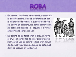 • Els homes i les dones vestien més o menys de
  la mateixa forma. Sols es diferenciaven per
  la longitud de la túnica, la qualitat de la tela i
  els colors. En ocasions, les dones portaven un
  xal sobre els muscles i a l’esquena i, a voltes,
  es cobrien la cara en un vel.

• Els colors de les teles eren el blau, el safrà,
  el anyil i el carmí; les de color púrpura eren
  molt cares. Les de colors foscos eren senyal
  de dol. Les teles eren de llana o de cotó. Les
  de lli es posaven en les festes.
 