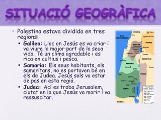 • Palestina estava dividida en tres
  regions:
  • Galilea: Lloc on Jesús es va criar i
    va viure la major part de la seua
    vida. Té un clima agradable i es
    rica en cultius i pesca.
  • Samaria: Els seus habitants, els
    samaritans, no es portaven bé en
    els de Judea. Jesús sols va estar
    de pas en esta regió.
  • Judea: Ací es troba Jerusalem,
    ciutat en la que Jesús va morir i va
    ressuscitar.
 