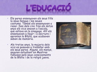• Els pares ensenyaven als seus fills
  la seua llengua i les seues
  costums. També els ensenyaven a
  resar. Des dels cinc fins als dotze
  anys els xics anaven a l’escola,
  que estava en la sinagoga. Allí els
  ensenyaven a llegir i a escriure i
  aprenien la Bíblia, que acabaven
  saben de memòria.

• Als tretze anys, la majoria dels
  xics es posaven a treballar amb
  els seus pares. Alguns, els menys,
  seguien estudiant en Mestres
  famosos pels seus coneixements
  de la Bíblia i de la religió jueva.
 