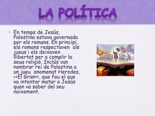 • En temps de Jesús,
  Palestina estava governada
  per els romans. En principi,
  els romans respectaven als
  jueus i els deixaven
  llibertat per a complir la
  seua religió, Inclús van
  nombrar rei de Palestina a
  un jueu anomenat Herodes,
  <<El Gran>>, que fou el que
  va intentar matar a Jesús
  quan va saber del seu
  naixement.
 