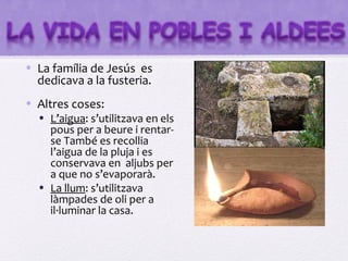 • La família de Jesús es
  dedicava a la fusteria.
• Altres coses:
  • L’aigua: s’utilitzava en els
    pous per a beure i rentar-
    se També es recollia
    l’aigua de la pluja i es
    conservava en aljubs per
    a que no s’evaporarà.
  • La llum: s’utilitzava
    làmpades de oli per a
    il·luminar la casa.
 