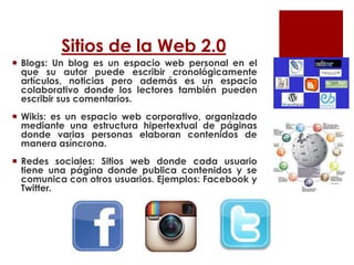 Sitios de la Web 2.0
 Blogs: Un blog es un espacio web personal en el
que su autor puede escribir cronológicamente
artículos, noticias pero además es un espacio
colaborativo donde los lectores también pueden
escribir sus comentarios.
 Wikis: es un espacio web corporativo, organizado
mediante una estructura hipertextual de páginas
donde varias personas elaboran contenidos de
manera asíncrona.
 Redes sociales: Sitios web donde cada usuario
tiene una página donde publica contenidos y se
comunica con otros usuarios. Ejemplos: Facebook y
Twitter.
 