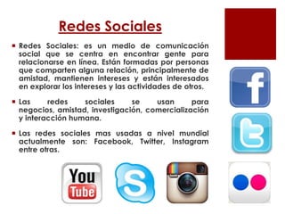 Redes Sociales
 Redes Sociales: es un medio de comunicación
social que se centra en encontrar gente para
relacionarse en línea. Están formadas por personas
que comparten alguna relación, principalmente de
amistad, mantienen intereses y están interesados
en explorar los intereses y las actividades de otros.
 Las redes sociales se usan para
negocios, amistad, investigación, comercialización
y interacción humana.
 Las redes sociales mas usadas a nivel mundial
actualmente son: Facebook, Twitter, Instagram
entre otras.
 