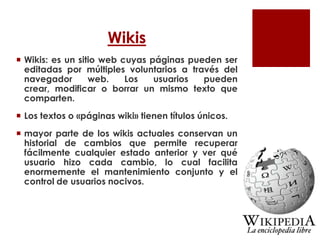 Wikis
 Wikis: es un sitio web cuyas páginas pueden ser
editadas por múltiples voluntarios a través del
navegador web. Los usuarios pueden
crear, modificar o borrar un mismo texto que
comparten.
 Los textos o «páginas wiki» tienen títulos únicos.
 mayor parte de los wikis actuales conservan un
historial de cambios que permite recuperar
fácilmente cualquier estado anterior y ver qué
usuario hizo cada cambio, lo cual facilita
enormemente el mantenimiento conjunto y el
control de usuarios nocivos.
 