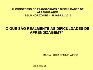 III CONGRESSO DE TRANSTORNOS E DIFICULDADES DE
                    APRENDIZAGEM
            BELO HORIZONTE - 18 /ABRIL /2010




“O QUE SÃO REALMENTE AS DIFICULDADES DE
            APRENDIZAGEM?”




                       MARIA LUCIA LEMME WEISS



                M.L.L.WEISS
 