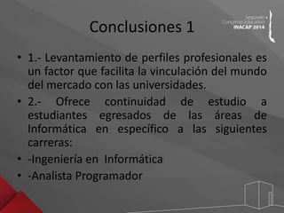 Conclusiones 1 
• 1.- Levantamiento de perfiles profesionales es 
un factor que facilita la vinculación del mundo 
del mercado con las universidades. 
• 2.- Ofrece continuidad de estudio a 
estudiantes egresados de las áreas de 
Informática en específico a las siguientes 
carreras: 
• -Ingeniería en Informática 
• -Analista Programador 
 