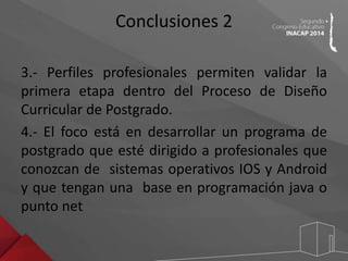 Conclusiones 2 
3.- Perfiles profesionales permiten validar la 
primera etapa dentro del Proceso de Diseño 
Curricular de Postgrado. 
4.- El foco está en desarrollar un programa de 
postgrado que esté dirigido a profesionales que 
conozcan de sistemas operativos IOS y Android 
y que tengan una base en programación java o 
punto net 
 