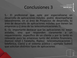 Conclusiones 3 
5.- El profesional que opte por especializarse en 
desarrollo de aplicaciones móviles podrá desempeñarse 
laboralmente, en a) área de Proyectos de desarrollo, b) 
área de desarrollo de aplicaciones móviles que tienen las 
empresas y c) área de las telecomunicaciones TI. 
6.- Es importante destacar que las aplicaciones no están 
aisladas, sino que responden claramente a un 
requerimiento específico de un cliente y por lo tanto es 
relevante para las empresas tanto del ámbito financiero, 
(banco) retail ( Falabella, Ripley) telecomunicaciones ( 
telefónica, Claro) y el sistema público ( ejemplo Subtel) 
que solicitan distintos tipos de aplicaciones 
