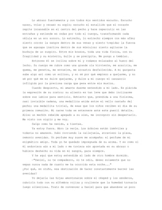 Lo abrazo fuertemente y con todos mis sentidos escucho. Escucho
nacer, volar y recaer su soplo; escucho el estallido que el corazón
repite incansable en el centro del pecho y hace repercutir en las
entrañas y extiende en ondas por todo el cuerpo, transformando cada
célula en un eco sonoro. Lo estrecho, lo estrecho siempre con más afán;
siento correr la sangre dentro de sus venas y siento trepidar la fuerza
que se agazapa inactiva dentro de sus músculos; siento agitarse la
burbuja de un suspiro. Entre mis brazos, toda una vida física, con su
fragilidad y su misterio, bulle y se precipita. Me pongo a temblar.
     Entonces él se inclina sobre mí y rodamos enlazados al hueco del
lecho. Su cuerpo me cubre como una grande ola hirviente, me acaricia, me
quema, me penetra, me envuelve, me arrastra desfallecida. A mi garganta
sube algo así como un sollozo, y no sé por qué empiezo a quejarme, y no
sé por qué me es dulce quejarme, y dulce a mi cuerpo el cansancio
infligido por la preciosa carga que pesa entre mis muslos.
     Cuando despierto, mi amante duerme extendido a mi lado. Es plácida
la expresión de su rostro; su aliento es tan leve que debo inclinarme
sobre sus labios para sentirlo. Advierto que, prendida a una finísima,
casi invisible cadena, una medallita anida entre el vello castaño del
pecho; una medallita trivial, de esas que los niños reciben el día de su
primera comunión. Mi carne toda se enternece ante este pueril detalle.
Aliso un mechón rebelde apegado a su sien, me incorporo sin despertarlo.
Me visto con sigilo y me voy.
     Salgo como he venido, a tientas.
     Ya estoy fuera. Abro la verja. Los árboles están inmóviles y
todavía no amanece. Subo corriendo la callejuela, atravieso la plaza,
remonto avenidas. Un perfume muy suave me acompaña: el perfume de mi
enigmático amigo. Toda yo he quedado impregnada de su aroma. Y es como si
él anduviera aún a mi lado o me tuviera aún apretada en su abrazo o
hubiera deshecho su vida en mi sangre, para siempre.
     Y he aquí que estoy extendida al lado de otro hombre dormido.
     —"Daniel, no te compadezco, no te odio, deseo solamente que no
sepas nunca nada de cuanto me ha ocurrido esta noche..."
¿Por qué, en otoño, esa obstinación de hacer constantemente barrer las
avenidas?
     Yo dejaría las hojas amontonarse sobre el césped y los senderos,
cubrirlo todo con su alfombra rojiza y crujiente que la humedad tornaría
luego silenciosa. Trato de convencer a Daniel para que abandone un poco
 