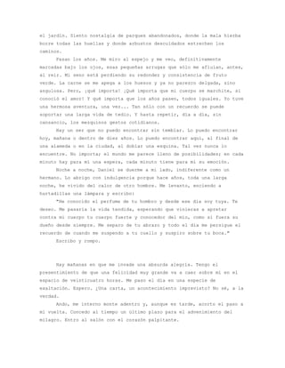 el jardín. Siento nostalgia de parques abandonados, donde la mala hierba
borre todas las huellas y donde arbustos descuidados estrechen los
caminos.
     Pasan los años. Me miro al espejo y me veo, definitivamente
marcadas bajo los ojos, esas pequeñas arrugas que sólo me afluían, antes,
al reír. Mi seno está perdiendo su redondez y consistencia de fruto
verde. La carne se me apega a los huesos y ya no parezco delgada, sino
angulosa. Pero, ¡qué importa! ¡Qué importa que mi cuerpo se marchite, si
conoció el amor! Y qué importa que los años pasen, todos iguales. Yo tuve
una hermosa aventura, una vez... Tan sólo con un recuerdo se puede
soportar una larga vida de tedio. Y hasta repetir, día a día, sin
cansancio, los mezquinos gestos cotidianos.
     Hay un ser que no puedo encontrar sin temblar. Lo puedo encontrar
hoy, mañana o dentro de diez años. Lo puedo encontrar aquí, al final de
una alameda o en la ciudad, al doblar una esquina. Tal vez nunca lo
encuentre. No importa; el mundo me parece lleno de posibilidades; en cada
minuto hay para mí una espera, cada minuto tiene para mí su emoción.
     Noche a noche, Daniel se duerme a mi lado, indiferente como un
hermano. Lo abrigo con indulgencia porque hace años, toda una larga
noche, he vivido del calor de otro hombre. Me levanto, enciendo a
hurtadillas una lámpara y escribo:
     "He conocido el perfume de tu hombro y desde ese día soy tuya. Te
deseo. Me pasaría la vida tendida, esperando que vinieras a apretar
contra mi cuerpo tu cuerpo fuerte y conocedor del mío, como si fuera su
dueño desde siempre. Me separo de tu abrazo y todo el día me persigue el
recuerdo de cuando me suspendo a tu cuello y suspiro sobre tu boca."
     Escribo y rompo.




     Hay mañanas en que me invade una absurda alegría. Tengo el
presentimiento de que una felicidad muy grande va a caer sobre mí en el
espacio de veinticuatro horas. Me paso el día en una especie de
exaltación. Espero. ¿Una carta, un acontecimiento imprevisto? No sé, a la
verdad.
     Ando, me interno monte adentro y, aunque es tarde, acorto el paso a
mi vuelta. Concedo al tiempo un último plazo para el advenimiento del
milagro. Entro al salón con el corazón palpitante.
 