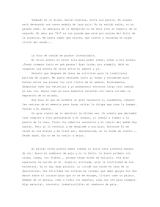 Tumbado en un diván, Daniel bosteza, entre sus perros. Mi suegra
está devanando una nueva madeja de lana gris. No ha venido nadie, no ha
pasado nada. La amargura de la decepción no me dura sino el espacio de un
segundo. Mi amor por "él" es tan grande que está por encima del dolor de
la ausencia. Me basta saber que existe, que siente y recuerda en algún
rincón del mundo...




     La hora de comida me parece interminable.
     Mi único anhelo es estar sola para poder soñar, soñar a mis anchas.
¡Tengo siempre tanto en qué pensar! Ayer tarde, por ejemplo, dejé en
suspenso una escena de celos entre mi amante y yo.
     Detesto que después de cenar me soliciten para la tradicional
partida de naipes. Me gusta sentarme junto al fuego y recogerme para
buscar entre las brasas los ojos claros de mi amante. Bruscamente,
despuntan como dos estrellas y yo permanezco entonces largo rato sumida
en esa luz. Nunca como en esos momentos recuerdo con tanta nitidez la
expresión de su mirada.
     Hay días en que me acomete un gran cansancio y, vanamente, remuevo
las cenizas de mi memoria para hacer saltar la chispa que crea la imagen.
Pierdo a mi amante.
     Un gran viento me lo devolvió la última vez. Un viento que derrumbó
tres nogales e hizo persignarse a mi suegra, lo indujo a llamar a la
puerta de la casa. Traía los cabellos revueltos y el cuello del gabán muy
subido. Pero yo lo reconocí y me desplomé a sus pies. Entonces él me
cargó en sus brazos y me llevó así, desvanecida, en la tarde de viento...
Desde aquel día no me ha vuelto a dejar.




     El pálido otoño parece haber robado al estío esta ardiente mañana
de sol. Busco mi sombrero de paja y no lo hallo. Lo busco primero con
calma, luego, con fiebre... porque tengo miedo de hallarlo. Una gran
esperanza ha nacido en mí. Suspiro, aliviada, ante la inutilidad de mis
esfuerzos. Ya no hay duda posible. Lo olvidé una noche en casa de un
desconocido. Una felicidad tan intensa me invade, que debo apoyar mis dos
manos sobre el corazón para que no se me escape, liviano como un pájaro.
Además de un abrazo, como a todos los amantes, algo nos une para siempre.
Algo material, concreto, indestructible: mi sombrero de paja.
 