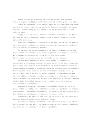 * * *


     Estoy ojerosa y, a menudo, la casa, el parque, los bosques,
empiezan a girar vertiginosamente dentro de mi cerebro y ante mis ojos.
     Trato de imponerme cierto reposo, pero es sólo caminando que puedo
imprimir un ritmo a mis sueños, abrirlos, hacerlos describir una curva
perfecta. Cuando estoy quieta, todos ellos se quiebran las alas sin
poderlas abrir.
     Llega el día de nuestro décimo aniversario matrimonial. La familia
se reúne en nuestra hacienda, salvo Felipe y Regina, cuya actitud es
agriamente censurada.
     Como para compensar la indiferencia en medio de la cual se efectuó
hace años nuestro enlace, hay ahora un exceso de abrazos, de regalos y
una gran comida con numerosos brindis.
     En la mesa, la mirada displicente de Daniel tropieza con la mía.
Hoy he visto a mi amante. No me canso de pensarlo, de repetirlo en voz
alta. Necesito escribir: hoy lo he visto, hoy lo he visto.
Sucedió este atardecer, cuando yo me bañaba en el estanque.
     De costumbre permanezco allí largas horas, el cuerpo y el
pensamiento a la deriva. A menudo no queda de mí, en la superficie, más
que un vago remolino; yo me he hundido en un mundo misterioso donde el
tiempo parece detenerse bruscamente, donde la luz pesa como una sustancia
fosforescente, donde cada uno de mis movimientos adquiere sabias y
felinas lentitudes y yo exploro minuciosamente los repliegues de ese
antro de silencio. Recojo extrañas caracolas, cristales que al traer a
nuestro elemento se convierten en guijarros negruzcos e informes. Remuevo
piedras bajo las cuales duermen o se revuelven miles de criaturas
atolondradas y escurridizas.
     Emergía de aquellas luminosas profundidades cuando divisé a lo
lejos, entre la niebla, venir silencioso, como una aparición, un carruaje
todo cerrado. Tambaleando penosamente, los caballos se abrían paso entre
los árboles y la hojarasca sin provocar el menor ruido.
     Sobrecogida me agarré a las ramas de un sauce y no reparando en mi
desnudez suspendí medio cuerpo fuera del agua.
     El carruaje avanzó lentamente, hasta arrimarse a la orilla opuesta
del estanque. Una vez allí, los caballos agacharon el cuello y bebieron,
sin abrir un solo círculo en la tersa superficie.
 