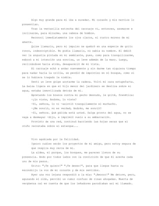 Algo muy grande para mí iba a suceder. Mi corazón y mis nervios lo
presentían.
     Tras la ventanilla estrecha del carruaje vi, entonces, asomarse e
inclinarse, para mirarme, una cabeza de hombre.
     Reconocí inmediatamente los ojos claros, el rostro moreno de mi
amante.
     Quise llamarlo, pero mi impulso se quebró en una especie de grito
ronco, indescriptible. No podía llamarlo, no sabía su nombre. El debió
ver la angustia pintada en mi semblante, pues, como para tranquilizarme,
esbozó a mi intención una sonrisa, un leve ademán de la mano. Luego,
reclinándose hacia atrás, desapareció de mi vista.
     El carruaje echó a andar nuevamente y sin darme tan siquiera tiempo
para nadar hacia la orilla, se perdió de improviso en el bosque, como si
se lo hubiera tragado la niebla.
     Sentí un leve golpe azotarme la cadera. Volví mi cara estupefacta.
La balsa ligera en que el hijo menor del jardinero se desliza sobre el
agua, estaba inmovilizada detrás de mí.
     Apretando los brazos contra mi pecho desnudo, le grité, frenética:
     —¿Lo viste, Andrés, lo viste?
     —Sí, señora, lo vi —asintió tranquilamente el muchacho.
     —¿Me sonrió, no es verdad, Andrés, me sonrió?
     —Sí, señora. Qué pálida está usted. Salga pronto del agua, no se
vaya a desmayar —dijo, e imprimió vuelo a su embarcación.
     Provisto de una red, continuó barriendo las hojas secas que el
otoño recostaba sobre el estanque...




     Vivo agobiada por la felicidad.
     Ignoro cuáles serán los proyectos de mi amigo, pero estoy segura de
     que respira muy cerca de mí.
     La aldea, el parque, los bosques, me parecen llenos de su
presencia. Ando por todos lados con la convicción de que él acecha cada
uno de mis pasos.
     Grito: "¡Te quiero!" "¡Te deseo!", para que llegue hasta su
escondrijo la voz de mi corazón y de mis sentidos.
     Ayer una voz lejana respondió a la mía: "¡Amooor!" Me detuve, pero,
aguzando el oído, percibí un rumor confuso de risas ahogadas. Muerta de
vergüenza caí en cuenta de que los leñadores parodiaban así mi llamado.
 