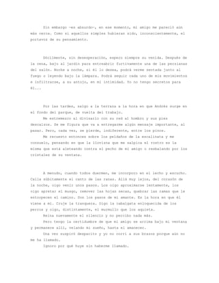 Sin embargo —es absurdo—, en ese momento, mi amigo me pareció aún
más cerca. Como si aquellos simples hubieran sido, inconscientemente, el
portavoz de su pensamiento.




        Dócilmente, sin desesperación, espero siempre su venida. Después de
la cena, bajo al jardín para entreabrir furtivamente una de las persianas
del salón. Noche a noche, si él lo desea, podrá verme sentada junto al
fuego o leyendo bajo la lámpara. Podrá seguir cada uno de mis movimientos
e infiltrarse, a su antojo, en mi intimidad. Yo no tengo secretos para
él...




        Por las tardes, salgo a la terraza a la hora en que Andrés surge en
el fondo del parque, de vuelta del trabajo.
        Me estremezco al divisarlo con su red al hombro y sus pies
descalzos. Se me figura que va a entregarme algún mensaje importante, al
pasar. Pero, cada vez, se pierde, indiferente, entre los pinos.
        Me recuesto entonces sobre los peldaños de la escalinata y me
consuelo, pensando en que la llovizna que me salpica el rostro es la
misma que está aleteando contra el pecho de mi amigo o resbalando por los
cristales de su ventana.




        A menudo, cuando todos duermen, me incorporo en el lecho y escucho.
Calla súbitamente el canto de las ranas. Allá muy lejos, del corazón de
la noche, oigo venir unos pasos. Los oigo aproximarse lentamente, los
oigo apretar el musgo, remover las hojas secas, quebrar las ramas que le
entorpecen el camino. Son los pasos de mi amante. Es la hora en que él
viene a mí. Cruje la tranquera. Oigo la cabalgata enloquecida de los
perros y oigo, distintamente, el murmullo que los aquieta.
        Reina nuevamente el silencio y no percibo nada más.
        Pero tengo la certidumbre de que mi amigo se arrima bajo mi ventana
y permanece allí, velando mi sueño, hasta el amanecer.
        Una vez suspiró despacito y yo no corrí a sus brazos porque aún no
me ha llamado.
        Ignoro por qué huye sin haberme llamado.
 
