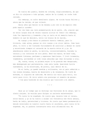 De vuelta del pueblo, Andrés me informa, displicentemente, de que
un día vio alejarse a todo galope, camino de la ciudad, un coche todo
cerrado.
     Sin embargo, no sufro desaliento alguno. He vivido horas felices y
ahora que ha venido, sé que volverá.
     Hacía años que Daniel no me besaba y por eso no me explico cómo
pudo aquello suceder.
     Tal vez hubo una leve premeditación de mi parte. ¡Oh, alguien que
en estos largos días de verano lograra aliviar mi tedio! Sin embargo,
todo fue imprevisto y tremendo y hay un vacío en mi memoria hasta el
momento en que me descubrí, entre los brazos de mi marido.
     Mi cuerpo y mis besos no pudieron hacerlo temblar, pero lo
hicieron, como antes, pensar en otro cuerpo y en otros labios. Como hace
años, lo volví a ver tratando furiosamente de acariciar y desear mi carne
y encontrando siempre el recuerdo de la muerta entre él y yo. Al
abandonarse sobre mi pecho, su mejilla, inconscientemente, buscaba la
tersura y los contornos de otro pecho. Besó mis manos, me besó toda,
extrañando tibiezas, perfumes y asperezas familiares. Y lloró locamente,
llamándola, gritándome al oído cosas absurdas que iban dirigidas a ella.
     Oh, nunca, nunca, su primera mujer lo ha poseído más desgarrado,
más desesperado por pertenecerle, como esta tarde. Queriendo huirla
nuevamente, la ha encontrado, de pronto, casi dentro de sí.
     En el lecho, yo quedé tendida y sollozante, con el pelo adherido a
las sienes mojadas, muerta de desaliento y de vergüenza. No traté de
moverme, ni siquiera de cubrirme. Me sentía sin valor para morir, sin
valor para vivir. Mi único anhelo era postergar el momento de pensar.
     Y fue para hundirme en esa miseria que traicioné a mi amante.


                                       * * *


     Hace ya un tiempo que no distingo las facciones de mi amigo, que lo
siento alejado. Le escribo para disipar un naciente malentendido:
     "Yo nunca te he engañado. Es cierto que, durante todo el verano,
entre Daniel y yo se ha vuelto a anudar con frecuencia ese feroz abrazo,
hecho de tedio, perversidad y tristeza. Es cierto que hemos permanecido a
menudo encerrados en nuestro cuarto hasta el anochecer, pero nunca te he
engañado. Ah, si pudiera contentarte esta sola afirmación mía. Mi
 