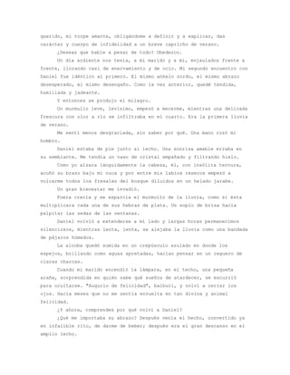 querido, mi torpe amante, obligándome a definir y a explicar, das
carácter y cuerpo de infidelidad a un breve capricho de verano.
     ¿Deseas que hable a pesar de todo? Obedezco.
     Un día ardiente nos tenía, a mi marido y a mí, enjaulados frente a
frente, llorando casi de enervamiento y de ocio. Mi segundo encuentro con
Daniel fue idéntico al primero. El mismo anhelo sordo, el mismo abrazo
desesperado, el mismo desengaño. Como la vez anterior, quedé tendida,
humillada y jadeante.
     Y entonces se produjo el milagro.
     Un murmullo leve, levísimo, empezó a mecerme, mientras una delicada
frescura con olor a río se infiltraba en el cuarto. Era la primera lluvia
de verano.
     Me sentí menos desgraciada, sin saber por qué. Una mano rozó mi
hombro.
     Daniel estaba de pie junto al lecho. Una sonrisa amable erraba en
su semblante. Me tendía un vaso de cristal empañado y filtrando hielo.
     Como yo alzara lánguidamente la cabeza, él, con insólita ternura,
acuñó su brazo bajo mi nuca y por entre mis labios resecos empezó a
volcarme todos los fresales del bosque diluidos en un helado jarabe.
     Un gran bienestar me invadió.
     Fuera crecía y se esparcía el murmullo de la lluvia, como si ésta
multiplicara cada una de sus hebras de plata. Un soplo de brisa hacía
palpitar las sedas de las ventanas.
     Daniel volvió a extenderse a mi lado y largas horas permanecimos
silenciosos, mientras lenta, lenta, se alejaba la lluvia como una bandada
de pájaros húmedos.
     La alcoba quedó sumida en un crepúsculo azulado en donde los
espejos, brillando como aguas apretadas, hacían pensar en un reguero de
claras charcas.
     Cuando mi marido encendió la lámpara, en el techo, una pequeña
araña, sorprendida en quién sabe qué sueños de atardecer, se escurrió
para ocultarse. "Augurio de felicidad", balbucí, y volví a cerrar los
ojos. Hacía meses que no me sentía envuelta en tan divina y animal
felicidad.
     ¿Y ahora, comprendes por qué volví a Daniel?
     ¿Qué me importaba su abrazo? Después venía el hecho, convertido ya
en infalible rito, de darme de beber; después era el gran descanso en el
amplio lecho.
 