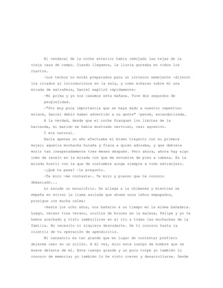El vendaval de la noche anterior había remojado las tejas de la
vieja casa de campo. Cuando llegamos, la lluvia goteaba en todos los
cuartos.
     —Los techos no están preparados para un invierno semejante —dijeron
los criados al introducirnos en la sala, y como echaran sobre mí una
mirada de extrañeza, Daniel explicó rápidamente:
      —Mi prima y yo nos casamos esta mañana. Tuve dos segundos de
      perplejidad.
     —"Por muy poca importancia que se haya dado a nuestro repentino
enlace, Daniel debió haber advertido a su gente" —pensé, escandalizada.
     A la verdad, desde que el coche franqueó los límites de la
hacienda, mi marido se había mostrado nervioso, casi agresivo.
     Y era natural.
     Hacía apenas un año efectuaba el mismo trayecto con su primera
mujer; aquella muchacha huraña y flaca a quien adoraba, y que debiera
morir tan inesperadamente tres meses después. Pero ahora, ahora hay algo
como de recelo en la mirada con que me envuelve de pies a cabeza. Es la
mirada hostil con la que de costumbre acoge siempre a todo extranjero.
     —¿Qué te pasa? —le pregunto.
     —Te miro —me contesta—. Te miro y pienso que te conozco
demasiado...
     Lo sacude un escalofrío. Se allega a la chimenea y mientras se
empeña en avivar la llama azulada que ahuma unos leños empapados,
prosigue con mucha calma:
     —Hasta los ocho años, nos bañaron a un tiempo en la misma bañadera.
Luego, verano tras verano, ocultos de bruces en la maleza, Felipe y yo te
hemos acechado y visto zambullirse en el río a todas las muchachas de la
familia. No necesito ni siquiera desnudarte. De ti conozco hasta la
cicatriz de tu operación de apendicitis.
     Mi cansancio es tan grande que en lugar de contestar prefiero
dejarme caer en un sillón. A mi vez, miro este cuerpo de hombre que se
mueve delante de mí. Este cuerpo grande y un poco torpe yo también lo
conozco de memoria; yo también lo he visto crecer y desarrollarse. Desde
 