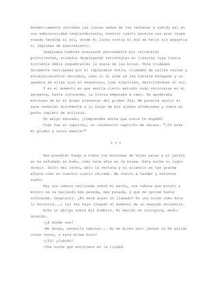 Herméticamente cerradas las claras sedas de las ventanas y sumido así en
una semioscuridad resplandeciente, nuestro cuarto parecía una gran carpa
rosada tendida al sol, donde mi lucha contra el día se hacía sin angustia
ni lágrimas de enervamiento.
     Imaginaba hombres avanzando penosamente por carreteras
polvorientas, soldados desplegando estrategias en llanuras cuya tierra
hirviente debía requebrarles la suela de las botas. Veía ciudades
duramente castigadas por el implacable estío, ciudades de calles vacías y
establecimientos cerrados, como si el alma se les hubiera escapado y no
quedara de ellas sino el esqueleto, todo alquitrán, derritiéndose al sol.
     Y en el momento en que sentía cierto extraño nudo retorcerse en mi
garganta, hasta sofocarme, la lluvia empezaba a caer. Se apoderaba
entonces de mí el mismo bienestar del primer día. Me parecía sentir el
agua resbalar dulcemente a lo largo de mis sienes afiebradas y sobre mi
pecho repleto de sollozos.
     Oh amigo adorado, ¿comprendes ahora que nunca te engañé?
     Todo fue un capricho, un inofensivo capricho de verano. "¡Tú eres
mi primer y único amante!"


                                     * * *


     Han prendido fuego a todos los montones de hojas secas y el jardín
se ha esfumado en humo, como hace años en la bruma. Esta noche no logro
dormir. Salto del lecho, abro la ventana y el silencio es tan grande
afuera como en nuestro cuarto cerrado. Me vuelvo a tender y entonces
sueño.
     Hay una cabeza reclinada sobre mi pecho, una cabeza que minuto a
minuto se va haciendo más pesada, más pesada, y que me oprime hasta
sofocarme. Despierto. ¿No será acaso un llamado? En una noche como ésta
lo encontré...; tal vez haya llegado el momento de un segundo encuentro.
     Echo un abrigo sobre mis hombros. Mi marido se incorpora, medio
dormido.
     —¿A dónde vas?
     —Me ahogo, necesito caminar... No me mires así: ¿Acaso no he salido
otras veces, a esta misma hora?
     —¿Tú? ¿Cuándo?
     —Una noche que estuvimos en la ciudad.
 