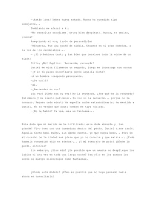 —¡Estás loca! Debes haber soñado. Nunca ha sucedido algo
semejante...
     Temblando me aferró a él.
     —No necesitas sacudirme. Estoy bien despierto. Nunca, te repito,
¡nunca!
     Asegurando mi voz, trato de persuadirle:
     —Recuerda. Fue una noche de niebla. Cenamos en el gran comedor, a
la luz de los candelabros...
     — ¡Sí y bebimos tanto y tan bien que dormimos toda la noche de un
tirón!
     Grito: ¡No! Suplico: ¡Recuerda, recuerda!
     Daniel me mira fijamente un segundo, luego me interroga con sorna:
     —¿Y en tu paseo encontraste gente aquella noche?
     —A un hombre —respondo provocante.
     —¿Te habló?
     —Sí.
     —¿Recuerdas su voz?
     ¿Su voz? ¿Cómo era su voz? No la recuerdo. ¿Por qué no la recuerdo?
Palidezco y me siento palidecer. Su voz no la recuerdo... porque no la
conozco. Repaso cada minuto de aquella noche extraordinaria. He mentido a
Daniel. No es verdad que aquel hombre me haya hablado.
     —¿No te habló? Ya ves, era un fantasma...




Esta duda que mi marido me ha infiltrado; esta duda absurda y ¡tan
grande! Vivo como con una quemadura dentro del pecho. Daniel tiene razón.
Aquella noche bebí mucho, sin darme cuenta, yo que nunca bebo... Pero en
el corazón de la ciudad esa plaza que yo no conocía y que existe... ¿Pude
haberla concebido sólo en sueños?... ¿Y mi sombrero de paja? ¿Dónde lo
perdí, entonces?
     Sin embargo, ¡Dios mío! ¿Es posible que un amante no despliegue los
labios ni una vez en toda una larga noche? Tan sólo en los sueños los
seres se mueven silenciosos como fantasmas.




     ¿Dónde está Andrés? ¡Cómo es posible que no haya pensado hasta
ahora en consultarlo!
 